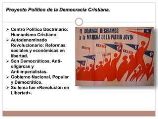Proyecto Político de la Democracia Cristiana.
 Centro Político Doctrinario:
Humanismo Cristiano.
 Autodenominado
Revolucionario: Reformas
sociales y económicas en
libertad.
 Son Democráticos, Anti-
oligarcas y
Antiimperialistas.
 Gobierno Nacional, Popular
y Democrático.
 Su lema fue «Revolución en
Libertad».
 