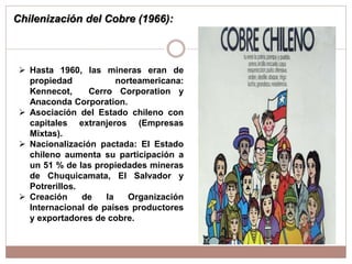 Chilenización del Cobre (1966):
 Hasta 1960, las mineras eran de
propiedad norteamericana:
Kennecot, Cerro Corporation y
Anaconda Corporation.
 Asociación del Estado chileno con
capitales extranjeros (Empresas
Mixtas).
 Nacionalización pactada: El Estado
chileno aumenta su participación a
un 51 % de las propiedades mineras
de Chuquicamata, El Salvador y
Potrerillos.
 Creación de la Organización
Internacional de países productores
y exportadores de cobre.
 
