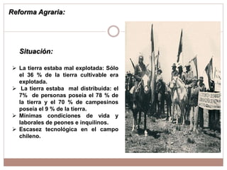 Reforma Agraria:
 La tierra estaba mal explotada: Sólo
el 36 % de la tierra cultivable era
explotada.
 La tierra estaba mal distribuida: el
7% de personas poseía el 78 % de
la tierra y el 70 % de campesinos
poseía el 9 % de la tierra.
 Mínimas condiciones de vida y
laborales de peones e inquilinos.
 Escasez tecnológica en el campo
chileno.
Situación:
 