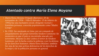 Atentado contra María Elena Moyano
• María Elena Moyano Delgado (Barranco, 29 de
noviembre de 1958 - Villa El Salvador, 15 de febrero de
1992) fue una luchadora social, dirigente vecinal y
feminista peruana, conocida popularmente como "Madre
Coraje".
• En 1992, fue asesinada en Lima, por un comando de
aniquilamiento del grupo terrorista Sendero Luminoso. En
momentos en que el país se encontraba atacado por
terrorismo, Moyano se alzó contra el terror de Sendero
Luminoso, por la lucha contra la pobreza y por la defensa
de los derechos humanos. María Elena Moyano, también
fue una de las más activas defensoras de los derechos de
la mujer y de la población peruana en general
 