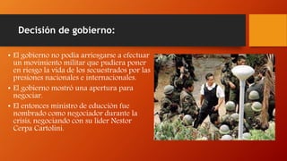Decisión de gobierno:
• El gobierno no podía arriesgarse a efectuar
un movimiento militar que pudiera poner
en riesgo la vida de los secuestrados por las
presiones nacionales e internacionales.
• El gobierno mostró una apertura para
negociar.
• El entonces ministro de educción fue
nombrado como negociador durante la
crisis, negociando con su líder Nestor
Cerpa Cartolini.
 