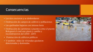 Consecuencias
• Los ríos crecieron y se desbordaron .
• Destrucción de campos de cultivos y poblaciones.
• Las quebradas bajaron con intensa furia
• Destrucción de carreteras y puentes como el puente
Bolognesi el cual une piura y castilla y
reconstruyeron del 2000- 2001
• Destrucción de edificios públicos
• Y también miles de viviendas quedaron
deterioradas y destruidas.
 