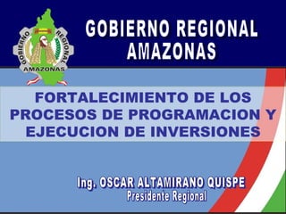 GOBIERNO REGIONAL AMAZONAS FORTALECIMIENTO DE LOS PROCESOS DE PROGRAMACION Y EJECUCION DE INVERSIONES Ing. OSCAR ALTAMIRANO QUISPE Presidente Regional 