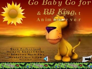 Go Baby Go for BB King & the Cutest Animals ever Music Perfect Land Thematic Kinder Chorus 1 st  Semester Music Play Monday Class 5-6pm March 2010 