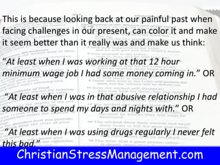 ChristianStressManagement.com
This is because looking back at our painful past when
facing challenges in our present, can color it and make
it seem better than it really was and make us think:
“At least when I was working at that 12 hour
minimum wage job I had some money coming in.” OR
“At least when I was in that abusive relationship I had
someone to spend my days and nights with.” OR
“At least when I was using drugs regularly I never felt
this bad.”
 