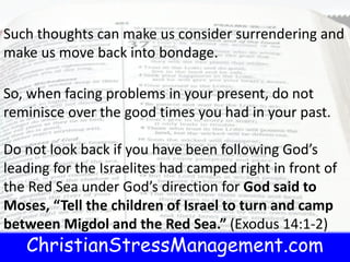 ChristianStressManagement.com
Such thoughts can make us consider surrendering and
make us move back into bondage.
So, when facing problems in your present, do not
reminisce over the good times you had in your past.
Do not look back if you have been following God’s
leading for the Israelites had camped right in front of
the Red Sea under God’s direction for God said to
Moses, “Tell the children of Israel to turn and camp
between Migdol and the Red Sea.” (Exodus 14:1-2)
 