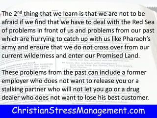 ChristianStressManagement.com
The 2nd thing that we learn is that we are not to be
afraid if we find that we have to deal with the Red Sea
of problems in front of us and problems from our past
which are hurrying to catch up with us like Pharaoh’s
army and ensure that we do not cross over from our
current wilderness and enter our Promised Land.
These problems from the past can include a former
employer who does not want to release you or a
stalking partner who will not let you go or a drug
dealer who does not want to lose his best customer.
 