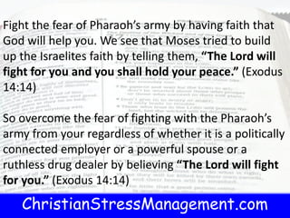 ChristianStressManagement.com
Fight the fear of Pharaoh’s army by having faith that
God will help you. We see that Moses tried to build
up the Israelites faith by telling them, “The Lord will
fight for you and you shall hold your peace.” (Exodus
14:14)
So overcome the fear of fighting with the Pharaoh’s
army from your regardless of whether it is a politically
connected employer or a powerful spouse or a
ruthless drug dealer by believing “The Lord will fight
for you.” (Exodus 14:14)
 