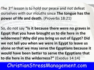 ChristianStressManagement.com
t.com
The 3rd lesson is to hold our peace and not defeat
ourselves with our mouths since The tongue has the
power of life and death. (Proverbs 18:21)
So, do not say “Is it because there were no graves in
Egypt that you have brought us to die here in the
wilderness? Why did you bring us out of Egypt? Did
we not tell you when we were in Egypt to leave us
alone so that we may serve the Egyptians because it
would have been better to serve the Egyptians that
to die here in the wilderness?” (Exodus 14:14)
 