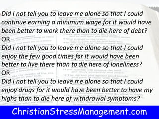 ChristianStressManagement.com
Did I not tell you to leave me alone so that I could
continue earning a minimum wage for it would have
been better to work there than to die here of debt?
OR
Did I not tell you to leave me alone so that I could
enjoy the few good times for it would have been
better to live there than to die here of loneliness?
OR
Did I not tell you to leave me alone so that I could
enjoy drugs for it would have been better to have my
highs than to die here of withdrawal symptoms?
 