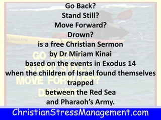ChristianStressManagement.com
Go Back?
Stand Still?
Move Forward?
Drown?
is a free Christian Sermon
by Dr Miriam Kinai
based on the events in Exodus 14
when the children of Israel found themselves
trapped
between the Red Sea
and Pharaoh’s Army.
 