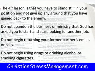 ChristianStressManagement.com
The 4th lesson is that you have to stand still in your
position and not give up any ground that you have
gained back to the enemy.
Do not abandon the business or ministry that God has
asked you to start and start looking for another job.
Do not begin returning your former partner’s emails
or calls.
Do not begin using drugs or drinking alcohol or
smoking cigarettes.
 