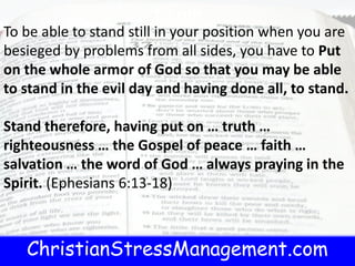 ChristianStressManagement.com
t.com
To be able to stand still in your position when you are
besieged by problems from all sides, you have to Put
on the whole armor of God so that you may be able
to stand in the evil day and having done all, to stand.
Stand therefore, having put on … truth …
righteousness … the Gospel of peace … faith …
salvation … the word of God … always praying in the
Spirit. (Ephesians 6:13-18)
 