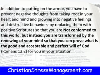 ChristianStressManagement.com
In addition to putting on the armor, you have to
prevent negative thoughts from taking root in your
heart and mind and growing into negative feelings
and destructive behaviors by replacing them with
positive Scriptures so that you are Not conformed to
this world, but instead you are transformed by the
renewing of your mind so that you can prove what is
the good and acceptable and perfect will of God
(Romans 12:2) for you in your situation.
 