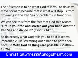 ChristianStressManagement.com
t.com
The 5th lesson is to do what God tells you to do as you
move forward because that is what will stop us from
drowning in the Red Sea of problems in front of us.
We can see this from the fact that God told Moses
“Lift up your rod and stretch out your hand over the
Red Sea and divide it.” (Exodus 14:16)
So do exactly what God tells you to do if it seems
improbable like stretching out a hand to part a sea
because With God all things are possible. (Matthew
19:26)
 
