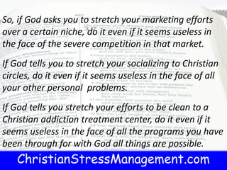 ChristianStressManagement.com
So, if God asks you to stretch your marketing efforts
over a certain niche, do it even if it seems useless in
the face of the severe competition in that market.
If God tells you to stretch your socializing to Christian
circles, do it even if it seems useless in the face of all
your other personal problems.
If God tells you stretch your efforts to be clean to a
Christian addiction treatment center, do it even if it
seems useless in the face of all the programs you have
been through for with God all things are possible.
 