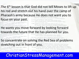 ChristianStressManagement.com
The 6th lesson is that God did not tell Moses to lift up
his rod and stretch out his hand over the camp of
Pharaoh’s army because He does not want you to
focus on your past.
He wants you move forward by looking forward
towards the future that He has planned for you.
So concentrate on solving the Red Sea of problems
stretching out in front of you.
 