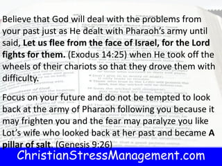 ChristianStressManagement.com
Believe that God will deal with the problems from
your past just as He dealt with Pharaoh’s army until
said, Let us flee from the face of Israel, for the Lord
fights for them. (Exodus 14:25) when He took off the
wheels of their chariots so that they drove them with
difficulty.
Focus on your future and do not be tempted to look
back at the army of Pharaoh following you because it
may frighten you and the fear may paralyze you like
Lot’s wife who looked back at her past and became A
pillar of salt. (Genesis 9:26)
 