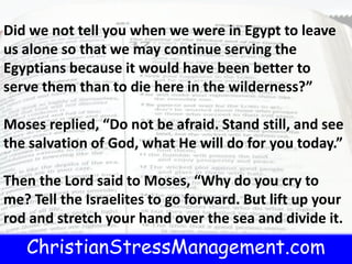 ChristianStressManagement.com
Did we not tell you when we were in Egypt to leave
us alone so that we may continue serving the
Egyptians because it would have been better to
serve them than to die here in the wilderness?”
Moses replied, “Do not be afraid. Stand still, and see
the salvation of God, what He will do for you today.”
Then the Lord said to Moses, “Why do you cry to
me? Tell the Israelites to go forward. But lift up your
rod and stretch your hand over the sea and divide it.
 