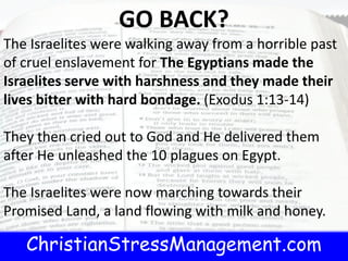 ChristianStressManagement.com
t.com
GO BACK?
The Israelites were walking away from a horrible past
of cruel enslavement for The Egyptians made the
Israelites serve with harshness and they made their
lives bitter with hard bondage. (Exodus 1:13-14)
They then cried out to God and He delivered them
after He unleashed the 10 plagues on Egypt.
The Israelites were now marching towards their
Promised Land, a land flowing with milk and honey.
 