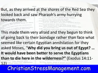 ChristianStressManagement.com
But, as they arrived at the shores of the Red Sea they
looked back and saw Pharaoh’s army hurrying
towards them.
This made them very afraid and they begun to think
of going back to their bondage rather than face what
seemed like certain Egyptian annihilation for they
asked Moses, “Why did you bring us out of Egypt? …
It would have been better to serve the Egyptians
than to die here in the wilderness?” (Exodus 14:11-
12)
 