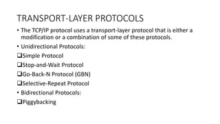 TRANSPORT-LAYER PROTOCOLS
• The TCP/IP protocol uses a transport-layer protocol that is either a
modification or a combination of some of these protocols.
• Unidirectional Protocols:
Simple Protocol
Stop-and-Wait Protocol
Go-Back-N Protocol (GBN)
Selective-Repeat Protocol
• Bidirectional Protocols:
Piggybacking
 