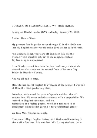 GO BACK TO TEACHING BASIC WRITING SKILLS
Lexington Herald-Leader (KY) - Monday, January 23, 2006
Author: Donna Slone
My greatest fear in grades seven through 12 in the 1960s was
that my English teacher would make good on her daily threats.
"I'm going to pinch your ears off and pitch you out the
window," she shrieked whenever she caught a student
daydreaming or unprepared.
Irene Slusher struck fear into the hearts of every student who
entered her classroom on the second floor of Jackson City
School in Breathitt County.
And we all had to enter.
Mrs. Slusher taught English to everyone at the school. I was one
of 18 in the 1968 graduating class.
From her, we learned the parts of speech and the rules of
punctuation. We never ended a sentence with a preposition. We
learned to diagram sentences, and we
memorized and recited poems. We didn't dare turn in an
assignment without first editing it for grammatical errors.
We took Mrs. Slusher seriously.
Now, as a college English instructor, I find myself wanting to
pinch off a few ears. It is not that I dislike my students; quite
 