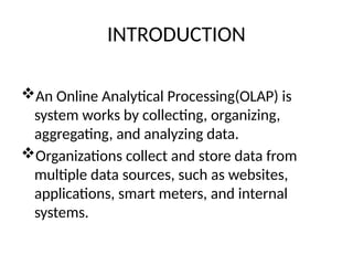 INTRODUCTION
An Online Analytical Processing(OLAP) is
system works by collecting, organizing,
aggregating, and analyzing data.
Organizations collect and store data from
multiple data sources, such as websites,
applications, smart meters, and internal
systems.
 