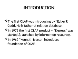 INTRODUCTION
The first OLAP was introducing by “Edger F.
Codd. He is father of relation database.
In 1975 the first OLAP product – “Express” was
started & launched by information resources.
In 1962 “Kennath Iverson introduces
foundation of OLAP.
 