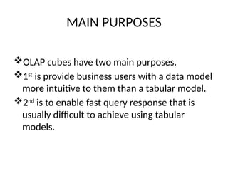 MAIN PURPOSES
OLAP cubes have two main purposes.
1st
is provide business users with a data model
more intuitive to them than a tabular model.
2nd
is to enable fast query response that is
usually difficult to achieve using tabular
models.
 