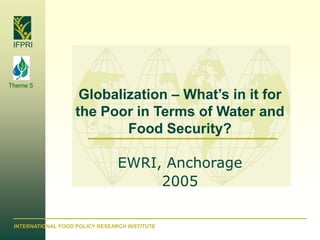 IFPRI




Theme 5
                     Globalization – What’s in it for
                    the Poor in Terms of Water and
                            Food Security?

                                 EWRI, Anchorage
                                      2005

 INTERNATIONAL FOOD POLICY RESEARCH INSTITUTE
 
