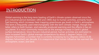 INTRODUCTION
Global warming is the long-term heating of Earth’s climate system observed since the
pre-industrial period (between 1850 and 1900) due to human activities, primarily fossil
fuel burning, which increases heat-trapping greenhouse gas levels in Earth’s atmosphere.
The term is frequently used interchangeably with the term climate change, though the
latter refers to both human- and naturally produced warming and the effects it has on
our planet. It is most commonly measured as the average increase in Earth’s global
surface temperature. Since the pre-industrial period, human activities are estimated to
have increased Earth’s global average temperature by about 1 degree Celsius (1.8
degrees Fahrenheit), a number that is currently increasing by 0.2 degrees Celsius (0.36
degrees Fahrenheit) per decade. It is unequivocal that human influence has warmed the
atmosphere, ocean, and land.
 