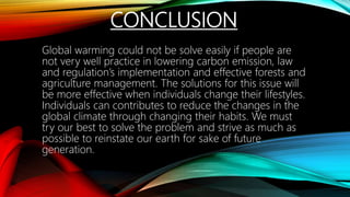 CONCLUSION
Global warming could not be solve easily if people are
not very well practice in lowering carbon emission, law
and regulation’s implementation and effective forests and
agriculture management. The solutions for this issue will
be more effective when individuals change their lifestyles.
Individuals can contributes to reduce the changes in the
global climate through changing their habits. We must
try our best to solve the problem and strive as much as
possible to reinstate our earth for sake of future
generation.
 