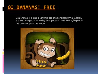 GO BANANAS! FREE 
Go Bananas! is a simple yet ultra addictive endless runner (actually 
endless swinger) of a monkey swinging from vine to vine, high up in 
the tree canopy of the jungle. 
 