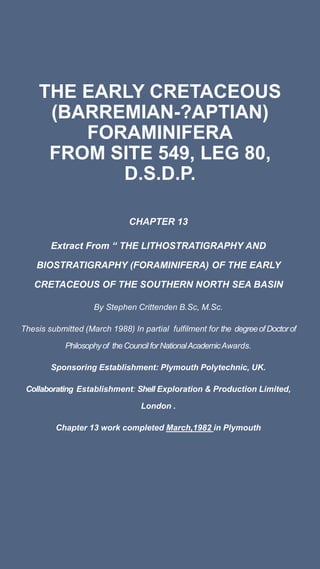 THE EARLY CRETACEOUS
(BARREMIAN-?APTIAN)
FORAMINIFERA
FROM SITE 549, LEG 80,
D.S.D.P.
CHAPTER 13
Extract From “ THE LITHOSTRATIGRAPHY AND
BIOSTRATIGRAPHY (FORAMINIFERA) OF THE EARLY
CRETACEOUS OF THE SOUTHERN NORTH SEA BASIN
By Stephen Crittenden B.Sc, M.Sc.
Thesis submitted (March 1988) In partial fulfilment for the degreeofDoctorof
Philosophyof theCouncilforNationalAcademicAwards.
Sponsoring Establishment: Plymouth Polytechnic, UK.
Collaborating Establishment: Shell Exploration & Production Limited,
London .
Chapter 13 work completed March,1982 in Plymouth
 