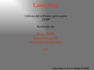 Linux Day Utilizzo del software open-source GIMP Realizzato da: Silvio Gobbi Luca Frascarelli Emanuele Lambertucci 4°G Linux Day I.T.I.S. E. Divini 24/10/09 