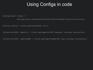 Using Configs in code
ConfigClient client =
ConfigClient.createConfigClient(VersionStabilityPolicy policy);
Config config = client.getConfig(URI uri);
Collection<URI> imports = client.getImports(URI dataset, boolean recursive);
Collection<URI> importedBy = client.getImportedBy(URI tag, boolean recursive);
 