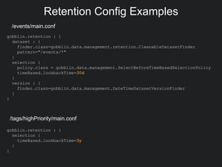 Retention Config Examples
/events/main.conf
gobblin.retention : {
dataset : {
finder.class=gobblin.data.management.retention.CleanableDatasetFinder
pattern="/events/*"
}
selection {
policy.class = gobblin.data.management.SelectBeforeTimeBasedSelectionPolicy
timeBased.lookbackTime=30d
}
version : {
finder.class=gobblin.data.management.DateTimeDatasetVersionFinder
}
}
gobblin.retention : {
selection {
timeBased.lookbackTime=3y
}
}
/tags/highPriority/main.conf
 