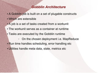 Gobblin Architecture
● A Gobblin job is built on a set of plugable constructs
● Which are extensible
● A job is a set of tasks created from a workunit
● The workunit serves as a container at runtime
● Tasks are executed by the Gobblin runtime
– On the chosen deployment i.e. MapReduce
● Run time handles scheduling, error handling etc
● Utilities handle meta data, state, metrics etc
 