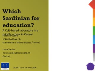 Co-funded by
the European Union
Which
Sardinian for
education?
A CLIL-based laboratory in a
middle school in OroseiFederico Gobbo
<F.Gobbo@uva.nl>
(Amsterdam / Milano-Bicocca / Torino)
Laura Vardeu
<laura.vardeu@edu.unito.it>
(Torino)
CLOW2 Turin 5-6 May 2016
 