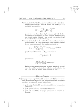 “libroult”
2001/8/30
page 115
i
i
i
i
i
i
i
i
CAP´ITULO 4. PRINCIPALES VARIABLES ALEATORIAS 115
Variable Aleatoria t de Student: La variable aleatoria ξ tiene distri-
buci´on t de Student con d grados de libertad, y se denota ξ ∼ Td, si
su funci´on de densidad es:
fξ (x) =
Γ d+1
2
√
dπΓ d
2
1 +
x2
d
− d+1
2
para todo x real. Su media es 0 y la varianza d/ (d − 2). La fun-
ci´on generatriz de momentos no existe. Adem´as, el cociente entre
una variable normal tipiﬁcada y una variable con distribuci´on χ2
d
independientes tiene una distribuci´on Td.
Variable Aleatoria F de Fisher-Snedecor: La variable aleatoria ξ tie-
ne distribuci´on F de Fisher-Snedecor con n y m grados de libertad
(n y m n´umeros naturales), si su funci´on de densidad es:
fξ (x) =
Γ n+m
2 nn/2
mm/2
Γ n
2 Γ m
2
xn/2−1
(m + nx)
−(n+m)/2
para todo x real. Se denota ξ ∼ Fn,m, y su media es:
m
(m − 2)
, para m > 2,
y su varianza:
2m2
(n + m − 2)
n (m − 2)
2
(m − 4)
, para m > 4.
La funci´on generatriz de momentos no existe. Adem´as, el cociente
entre dos variables aleatorias independientes con distribuci´on χ2
,
con n y m grados de libertad, respectivamente, es una Fn,m.
Ejercicios Resueltos
P4.1] Supongamos que la probabilidad de tener una unidad defectuosa en una
l´ınea de ensamblaje es de 0.05. Si el conjunto de unidades terminadas
constituye un conjunto de ensayos independientes
1. ¿cu´al es la probabilidad de que entre diez unidades dos se encuentren
defectuosas?
2. ¿y de que a lo sumo dos se encuentren defectuosas?
3. ¿cu´al es la probabilidad de que por lo menos una se encuentre de-
fectuosa?
 