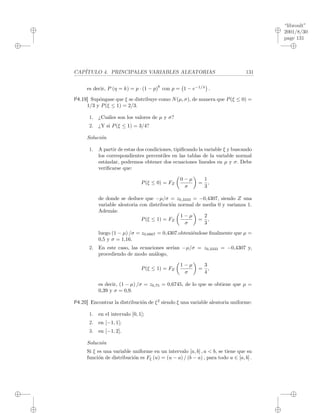 “libroult”
2001/8/30
page 131
i
i
i
i
i
i
i
i
CAP´ITULO 4. PRINCIPALES VARIABLES ALEATORIAS 131
es decir, P (η = k) = p · (1 − p)
k
con p = 1 − e−1/λ
.
P4.19] Sup´ongase que ξ se distribuye como N(µ, σ), de manera que P(ξ ≤ 0) =
1/3 y P(ξ ≤ 1) = 2/3.
1. ¿Cu´ales son los valores de µ y σ?
2. ¿Y si P(ξ ≤ 1) = 3/4?
Soluci´on
1. A partir de estas dos condiciones, tipiﬁcando la variable ξ y buscando
los correspondientes percentiles en las tablas de la variable normal
est´andar, podremos obtener dos ecuaciones lineales en µ y σ. Debe
veriﬁcarse que:
P(ξ ≤ 0) = FZ
0 − µ
σ
=
1
3
,
de donde se deduce que −µ/σ = z0,3333 = −0,4307, siendo Z una
variable aleatoria con distribuci´on normal de media 0 y varianza 1.
Adem´as:
P(ξ ≤ 1) = FZ
1 − µ
σ
=
2
3
,
luego (1 − µ) /σ = z0,6667 = 0,4307.obteni´endose ﬁnalmente que µ =
0,5 y σ = 1,16.
2. En este caso, las ecuaciones ser´ıan −µ/σ = z0,3333 = −0,4307 y,
procediendo de modo an´alogo,
P(ξ ≤ 1) = FZ
1 − µ
σ
=
3
4
,
es decir, (1 − µ) /σ = z0,75 = 0,6745, de lo que se obtiene que µ =
0,39 y σ = 0,9.
P4.20] Encontrar la distribuci´on de ξ2
siendo ξ una variable aleatoria uniforme:
1. en el intervalo [0, 1];
2. en [−1, 1];
3. en [−1, 2].
Soluci´on
Si ξ es una variable uniforme en un intervalo [a, b] , a < b, se tiene que su
funci´on de distribuci´on es Fξ (u) = (u − a) / (b − a) , para todo u ∈ [a, b] .
 