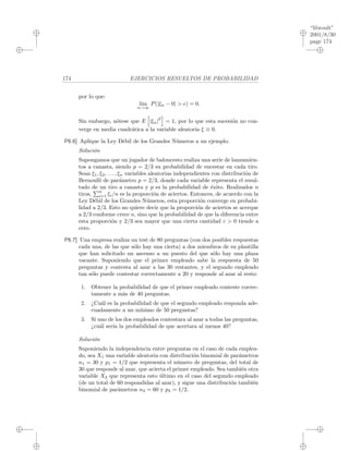 “libroult”
2001/8/30
page 174
i
i
i
i
i
i
i
i
174 EJERCICIOS RESUELTOS DE PROBABILIDAD
por lo que:
l´ım
n→∞
P(|ξn − 0| > ) = 0.
Sin embargo, n´otese que E |ξn|
2
= 1, por lo que esta sucesi´on no con-
verge en media cuadr´atica a la variable aleatoria ξ ≡ 0.
P6.6] Aplique la Ley D´ebil de los Grandes N´umeros a un ejemplo.
Soluci´on
Supongamos que un jugador de baloncesto realiza una serie de lanzamien-
tos a canasta, siendo p = 2/3 su probabilidad de encestar en cada tiro.
Sean ξ1, ξ2, . . . , ξn variables aleatorias independientes con distribuci´on de
Bernoulli de par´ametro p = 2/3, donde cada variable representa el resul-
tado de un tiro a canasta y p es la probabilidad de ´exito. Realizados n
tiros,
n
i=1 ξi/n es la proporci´on de aciertos. Entonces, de acuerdo con la
Ley D´ebil de los Grandes N´umeros, esta proporci´on converge en probabi-
lidad a 2/3. Esto no quiere decir que la proporci´on de aciertos se acerque
a 2/3 conforme crece n, sino que la probabilidad de que la diferencia entre
esta proporci´on y 2/3 sea mayor que una cierta cantidad ε > 0 tiende a
cero.
P6.7] Una empresa realiza un test de 80 preguntas (con dos posibles respuestas
cada una, de las que s´olo hay una cierta) a dos miembros de su plantilla
que han solicitado un ascenso a un puesto del que s´olo hay una plaza
vacante. Suponiendo que el primer empleado sabe la respuesta de 50
preguntas y contesta al azar a las 30 restantes, y el segundo empleado
tan s´olo puede contestar correctamente a 20 y responde al azar al resto:
1. Obtener la probabilidad de que el primer empleado conteste correc-
tamente a m´as de 40 preguntas.
2. ¿Cu´al es la probabilidad de que el segundo empleado responda ade-
cuadamente a un m´ınimo de 50 preguntas?
3. Si uno de los dos empleados contestara al azar a todas las preguntas,
¿cu´al ser´ıa la probabilidad de que acertara al menos 40?
Soluci´on
Suponiendo la independencia entre preguntas en el caso de cada emplea-
do, sea X1 una variable aleatoria con distribuci´on binomial de par´ametros
n1 = 30 y p1 = 1/2 que representa el n´umero de preguntas, del total de
30 que responde al azar, que acierta el primer empleado. Sea tambi´en otra
variable X2 que representa esto ´ultimo en el caso del segundo empleado
(de un total de 60 respondidas al azar), y sigue una distribuci´on tambi´en
binomial de par´ametros n2 = 60 y p2 = 1/2.
 