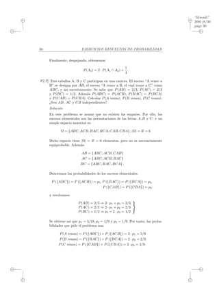 “libroult”
2001/8/30
page 30
i
i
i
i
i
i
i
i
30 EJERCICIOS RESUELTOS DE PROBABILIDAD
Finalmente, despejando, obtenemos:
P(A3) = 2 · P(A1 ∩ A2) +
1
4
.
P2.7] Tres caballos A, B y C participan en una carrera. El suceso “A vence a
B” se designa por AB, el suceso “A vence a B, el cual vence a C” como
ABC, y as´ı sucesivamente. Se sabe que P(AB) = 2/3, P(AC) = 2/3
y P(BC) = 1/2. Adem´as P(ABC) = P(ACB), P(BAC) = P(BCA)
y P(CAB) = P(CBA). Calcular P(A venza), P(B venza), P(C venza).
¿Son AB, AC y CB independientes?
Soluci´on
En este problema se asume que no existen los empates. Por ello, los
sucesos elementales son las permutaciones de las letras A, B y C, y un
simple espacio muestral es:
Ω = {ABC, ACB, BAC, BCA, CAB, CBA} ; |Ω| = 3! = 6
Dicho espacio tiene |Ω| = 3! = 6 elementos, pero no es necesariamente
equiprobable. Adem´as:
AB = {ABC, ACB, CAB}
AC = {ABC, ACB, BAC}
BC = {ABC, BAC, BCA} .
Denotemos las probabilidades de los sucesos elementales:
P ({ABC}) = P ({ACB}) = p1, P ({BAC}) = P ({BCA}) = p2,
P ({CAB}) = P ({CBA}) = p3.
y resolvamos:
P(AB) = 2/3 ⇒ 2 · p1 + p3 = 2/3
P(AC) = 2/3 ⇒ 2 · p1 + p2 = 2/3
P(BC) = 1/2 ⇒ p1 + 2 · p2 = 1/2



Se obtiene as´ı que p1 = 5/18, p2 = 1/9 y p3 = 1/9. Por tanto, las proba-
bilidades que pide el problema son:
P(A venza) = P ({ABC}) + P ({ACB}) = 2 · p1 = 5/9
P(B venza) = P ({BAC}) + P ({BCA}) = 2 · p2 = 2/9
P(C venza) = P ({CAB}) + P ({CBA}) = 2 · p3 = 2/9.
 