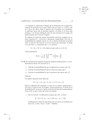 “libroult”
2001/8/30
page 57
i
i
i
i
i
i
i
i
CAP´ITULO 2. FUNDAMENTOS DE PROBABILIDADES 57
y el segundo w2 representa el ´angulo que la inclinaci´on de la aguja tiene
respecto de las l´ıneas en la mesa. N´otese que por tanto w1 ∈ [0, b[ y que
w2 ∈ [0, π[. En efecto, dado el objetivo que se persigue en el problema,
es suﬁciente mirar s´olo la posici´on respecto a la l´ınea en la mesa m´as
pr´oxima y no interesa distinguir entre los dos extremos de la aguja (da
igual la punta que el ojo de la aguja).
El conjunto de todos los sucesos elementales anteriores conﬁgura un es-
pacio muestral Ω = [0, b[×[0, π[ claramente equiprobable. Por ello, la
probabilidad de cualquier suceso A ⊆ Ω se obtiene dividiendo la integral
sobre A entre bπ. En concreto, si A es el suceso que representa “la aguja
toca una l´ınea” y, asumiendo que a ≤ b, entonces
A := {w ∈ Ω : w1 ∈ [0, a cos(w2)[ para cada w2 ∈ [0, π[}.
Consecuentemente
P(A) =
1
bπ
π
0
a cos(y)
0
∂x ∂y =
2a
bπ
P2.38] Se consideran dos n´umeros aleatorios elegidos uniformemente y con in-
dependencia dentro del intervalo [0, 1].
1. Calcular la probabilidad de que su diferencia sea mayor que 1/6.
2. Calcular la probabilidad de que su suma sea mayor que 1.
3. Calcular la probabilidad de que su producto sea mayor que 1/7.
Soluci´on:
Un espacio muestral viene dado por
Ω = {w = (w1, w2) : 0 ≤ w1 ≤ 1 y 0 ≤ w2 ≤ 1}.
Seg´un la hip´otesis del enunciado, se trata de un espacio equiprobable y
por tanto se aplica la Ley de Laplace. Consecuentemente, el c´alculo de la
probabilidad de un suceso se limita al c´alculo del ´area del correspondiente
trozo en Ω, ya que el ´area del total es la unidad.
1. Sea A el suceso “su diferencia es mayor que 1/6”, es decir:
A = {w ∈ Ω : w1 − w2 > 1/6 o w2 − w1 > 1/6}
Gr´aﬁcamente es f´acil ver que el ´area de A es la de un cuadrado con
lado 5/6, es decir, P(A) = (5/6)2
= 0,69444.
 