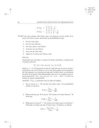 “libroult”
2001/8/30
page 64
i
i
i
i
i
i
i
i
64 EJERCICIOS RESUELTOS DE PROBABILIDAD
P (A3) =
3
5
·
2
4
·
2
3
=
1
5
,
P (A4) =
3
5
·
2
4
·
1
3
·
2
2
=
1
10
.
P2.45] Una caja contiene ocho bolas rojas, tres blancas y nueve azules. Si se
sacan tres bolas al azar, determinar la probabilidad de que:
1. las tres sean rojas;
2. las tres sean blancas;
3. dos sean rojas y una blanca;
4. al menos una sea blanca;
5. sean una de cada color;
6. salgan en el orden roja, blanca, azul.
Soluci´on:
Asumiendo que las bolas se extraen de forma simult´anea, consideremos
el espacio muestral
Ω = {w = {w1, w2, w3} : wi ∈ {r, b, a}} ,
donde wi, i = 1, 2, 3 representa el color de cada bola que se extrae, siendo r
si la bola es roja, b si es blanca y a si es azul. Este espacio no es equiproba-
ble. Sin embargo, si se numeran las bolas del 1 al 20 (es decir, se consideran
las bolas de un mismo color distinguibles entre s´ı) y se considera como es-
pacio muestral Ω = {w = {w1, w2, w3} : wi = 1, 2, . . . , 20; i = 1, 2, 3}, s´ı se
tendr´a un espacio equiprobable,
siendo|Ω| = C20,3, y podremos usar la regla de Laplace.
1. Sea el suceso A = “Se extraen tres bolas rojas”. La probabilidad
pedida es entonces:
P (A) =
C8,3
C20,3
=
14
285
.
2. Representemos por B al suceso “Se extraen tres bolas blancas”. Se
tiene que:
P (B) =
C3,3
C20,3
=
1
1140
.
3. Deﬁnamos el suceso C = “Se extraen dos bolas rojas y una blanca”.
Teniendo en cuenta que hay 8 bolas rojas y 3 blancas, se obtiene:
P (C) =
C8,2 · C3,1
C20,3
=
7
95
.
 