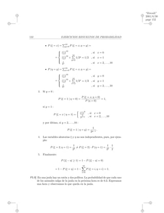 “libroult”
2001/8/30
page 152
i
i
i
i
i
i
i
i
152 EJERCICIOS RESUELTOS DE PROBABILIDAD
P (ξ = x) =
10
y=0 P (ξ = x, η = y) =
=



1
2
10
, si x = 0
1
2
10
+
10
y=2
1/2y
= 1/2 , si x = 1
1
2x , si x = 2, . . . , 10
P (η = y) =
10
x=0 P (ξ = x, η = y) =
=



1
2
10
, si y = 0
1
2
10
+
10
x=2
1/2x
= 1/2 , si y = 1
1
2y , si y = 2, . . . , 10
3. Si y = 0 :
P (ξ = 1 | η = 0) =
P (ξ = x, η = 0)
P (η = 0)
= 1,
si y = 1 :
P (ξ = x | η = 1) =
1
2
9
, si x = 0
1
2x−1 , si x = 2, . . . , 10
y por ´ultimo, si y = 2, . . . , 10 :
P (ξ = 1 | η = y) =
1
2y−1
.
4. Las variables aleatorias ξ y η no son independientes, pues, por ejem-
plo:
P (ξ = 2, η = 1) =
1
22
= P (ξ = 2) · P (η = 1) =
1
22
·
1
2
.
5. Finalmente:
P (|ξ − η| ≥ 1) = 1 − P (|ξ − η| = 0)
= 1 − P (ξ = η) = 1 −
10
i=0
P (ξ = i, η = i) = 1.
P5.9] En una jaula hay un rat´on y dos pollitos. La probabilidad de que cada uno
de los animales salga de la jaula en la pr´oxima hora es de 0.3. Esperamos
una hora y observamos lo que queda en la jaula.
 