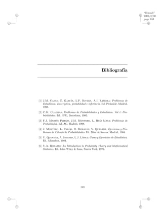 “libroult”
2001/8/30
page 183
i
i
i
i
i
i
i
i
Bibliograf´ıa
[1] J.M. Casas, C. Garc´ıa, L.F. Rivera, A.I. Zamora: Problemas de
Estad´ıstica. Descriptiva, probabilidad e inferencia. Ed. Pir´amide, Madrid,
1998.
[2] C.M. Cuadras: Problemas de Probabilidades y Estad´ıstica. Vol 1: Pro-
babilidades. Ed. PPU, Barcelona, 1985.
[3] F.J. Mart´ın Pliego, J.M. Montero, L. Ru´ız Maya: Problemas de
Probabilidad. Ed. AC, Madrid, 1998.
[4] J. Montero, L. Pardo, D. Morales, V. Quesada: Ejercicios y Pro-
blemas de C´alculo de Probabilidades. Ed. D´ıaz de Santos, Madrid, 1988.
[5] V. Quesada, A. Isidoro, L.J. L´opez: Curso y Ejercicios de Estad´ıstica.
Ed. Alhambra, 1984.
[6] V.A. Rohatgi: An Introduction to Probability Theory and Mathematical
Statistics. Ed. John Wiley & Sons, Nueva York, 1976.
183
 