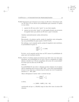 “libroult”
2001/8/30
page 43
i
i
i
i
i
i
i
i
CAP´ITULO 2. FUNDAMENTOS DE PROBABILIDADES 43
P2.20] Supongamos que entramos en un casino con 20 euros y desear´ıamos salir
con 40 euros. Se nos ofrecen dos posibilidades para aumentar el capital
en una ruleta:
1. apostar los 20 euros sobre “pares” en una ´unica jugada;
2. apostar un euro sobre “pares” en cada jugada durante una secuencia
de jugadas hasta que pierda sus 20 euros o gane lo deseado.
Analizar matem´aticamente ambas alternativas.
Soluci´on
Recurriendo a la primera opci´on, propia de jugadores m´as arriesgados,
hay una probabilidad de ganar igual a 18/38 ∼= 0,474.
Sin embargo, con la segunda opci´on, propia de jugadores m´as cautelosos,
la probabilidad de ganar es:
20
18
20
− 1
20
18
40
− 1
= 0. 1084.
Es decir, con la segunda opci´on tiene un 25 % menos de posibilidades de
ganar que con la primera opci´on.
P2.21] ¿Cu´al es el m´ınimo n´umero de alumnos que debe tener una clase para
garantizar una probabilidad 0.5 de que el d´ıa de cumplea˜nos de alg´un
alumno coincida con el d´ıa de cumplea˜nos del rector de la universidad?
Se asume que los a˜nos son de 365 d´ıas.
Soluci´on
La probabilidad de que entre n alumnos no haya ninguno con el mismo
d´ıa de cumplea˜nos que el rector es 364n
/365n
, y por tanto la probabilidad
de que en una clase con n alumnos haya al menos uno con el cumplea˜nos
deseado es 1 − 364n
/365n
.
Ahora obtengamos el menor valor n natural tal que:
1 −
364
365
n
≥
1
2
,
es decir,
−n · (ln364 − ln365) ≥ ln1 − ln2,
concluyendo as´ı que n ≥ 252,652, luego la clase debe tener al menos 253
alumnos.
 