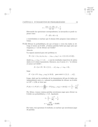 “libroult”
2001/8/30
page 53
i
i
i
i
i
i
i
i
CAP´ITULO 2. FUNDAMENTOS DE PROBABILIDADES 53
1 −
(14 − i) · (13 − i)
14 · 13
>
1
2
.
Efectuando las operaciones correspondientes, la inecuaci´on se puede ex-
presar como:
i2
− 27i + 91 < 0,
y resolvi´endola se concluye que el alumno debe preparar como m´ınimo 4
temas.
P2.32] Obtener la probabilidad p de que al lanzar n veces dos dados se ob-
tenga al menos un 6 doble. ¿Cu´antas partidas habr´a que jugar para que
tengamos p = 1/2 de obtener un 6 doble?
Soluci´on
Un espacio muestral para este problema es:
Ω = {w = (w1, w2; w3, w4; . . . ; w2n−1, w2n) : wi ∈ {1, 2, 3, 4, 5, 6}} ,
donde w2i−1 y w2i, i = 1, 2, . . . , n son los resultados respectivos de ambos
dados en el i-´esimo lanzamiento. Entonces, sea el suceso A = “se obtiene
al menos un 6 doble”,
A = {w ∈ Ω : ∃k ∈ {1, 2, . . . , n} , w2k−1 = w2k = 6} ,
luego
Ac
= {w ∈ Ω : (w2k−1, w2k) = (6, 6) , para todo k ∈ {1, 2, . . . , n}} .
Luego, dado que los resultados de los lanzamientos del par de dados son
independientes entre s´ı, y adem´as la probabilidad de obtener un 6 doble
es 1/62
= 1/36, se tiene que:
P (A) = 1−P (Ac
) = 1−
n
k=1
[1 − P {(w2k−1, w2k) = (6, 6)}] = 1− 1 −
1
36
n
Por ´ultimo, veamos cu´antas partidas necesitamos jugar para obtener un
6 doble con probabilidad p = 1/2 . Igualando:
1 − 1 −
1
36
n
=
1
2
,
n =
−ln2
ln35/36
= 24,605.
Por tanto, tras aproximar el resultado, se concluye que necesitamos jugar
25 partidas.
 
